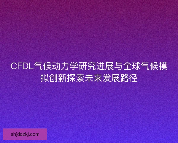 CFDL气候动力学研究进展与全球气候模拟创新探索未来发展路径