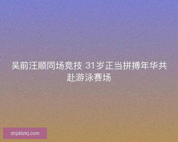 吴前汪顺同场竞技 31岁正当拼搏年华共赴游泳赛场