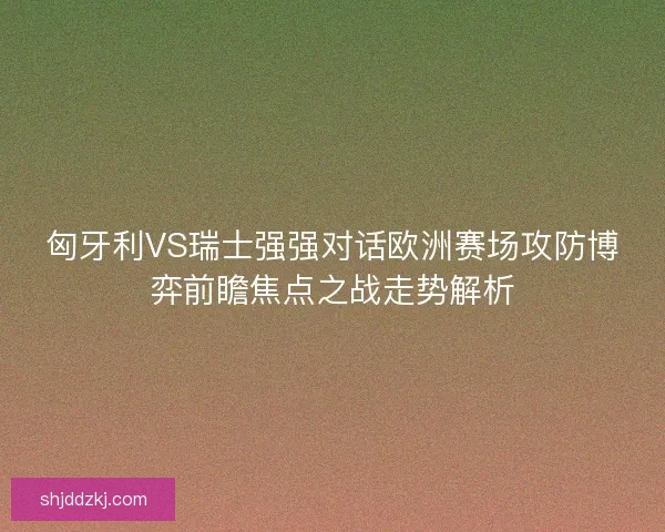匈牙利VS瑞士强强对话欧洲赛场攻防博弈前瞻焦点之战走势解析