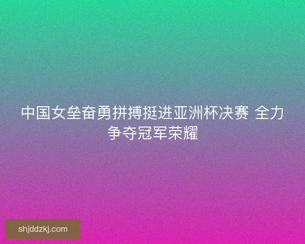 中国女垒奋勇拼搏挺进亚洲杯决赛 全力争夺冠军荣耀