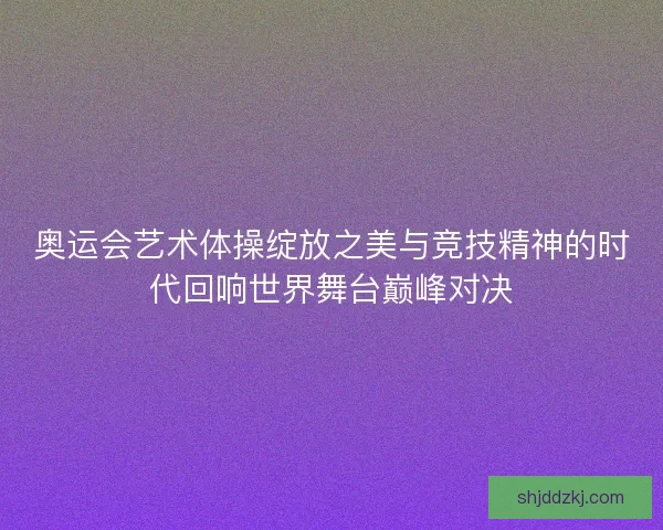 奥运会艺术体操绽放之美与竞技精神的时代回响世界舞台巅峰对决